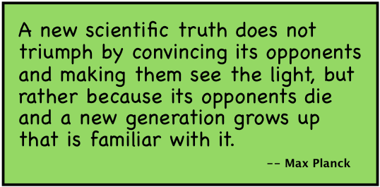 A new scientific truth does not triumph by convincing its opponents and making them see the light, but rather because its opponents die and a new generation grows up that is familiar with it. --Max Planck.