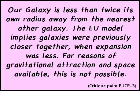 Our Galaxy is less than twice its own diameter away from the nearest other galaxy. The EU model implies galaxies were previously closer together, when expansion was less. For reasons of gravitational attraction and space available, this is not possible. (Critique point PUCP-3)