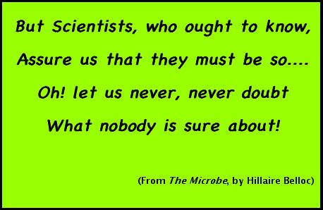 But Scientists, who ought to know/ Assure us that they must be so..../ Oh! let us never, never doubt/ What nobody is sure about!/ (From 'The Microbe', by Hillaire Belloc)