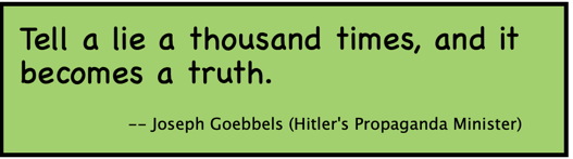 Tell a lie a thousand times, and it becomes a truth. -- Joseph Goebbels (Hitler's Propaganda Minister) 